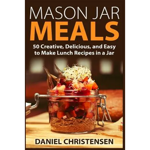 Mason Jar Meals: 50 Creative, Delicious, and Easy to Make Lunch Recipes in a Jar